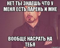 Нет ты знаешь что у меня есть парень и мне ВООБЩЕ НАСРАТЬ НА ТЕБЯ