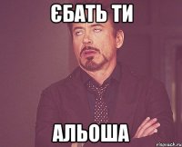 ЄБАТЬ ТИ АЛЬОША