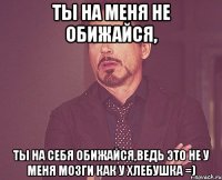 Ты на меня не обижайся, Ты на себя обижайся,ведь это не у меня мозги как у хлебушка =)