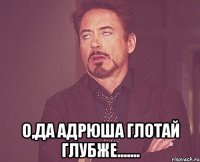  О,ДА АДРЮША ГЛОТАЙ ГЛУБЖЕ.......