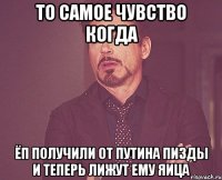 то самое чувство когда ЁП получили от путина пизды и теперь лижут ему яица