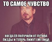 то самое чувство когда ЁП получили от путина пизды и теперь лижут ему яица