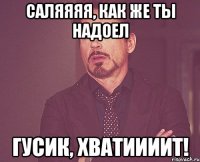 Саляяяя, как же ты надоел Гусик, хватиииит!