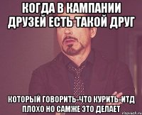 Когда в кампании друзей есть такой друг который говорить-что курить-итд плохо но самже это делает