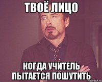 твоё лицо когда учитель пытается пошутить