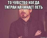 то чувство когда Тигран начинает петь 