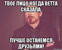 твое лицо когда ветта сказала: лучше останемся друзьями!