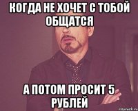 когда не хочет с тобой общатся а потом просит 5 рублей