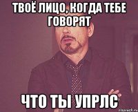 Твоё лицо, когда тебе говорят что ты УПРЛС