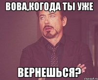 Вова,когода ты уже вернешься?