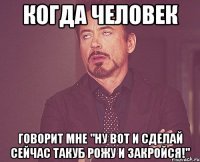 когда человек говорит мне "ну вот и сделай сейчас такуб рожу и закройся!"