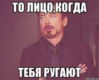 То лицо,когда тебя ругают