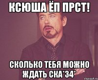 Ксюша ёп прст! Сколько тебя можно ждать ска*34*