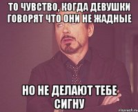 то чувство, когда девушки говорят что они не жадные но не делают тебе сигну