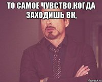 То самое чувство,когда заходишь вк, 