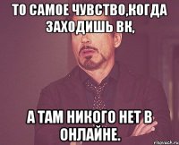 То самое чувство,когда заходишь вк, а там никого нет в онлайне.