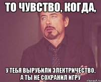 То чувство, когда, У тебя вырубили электричество, а ты не сохранил игру