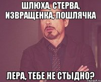 шлюха, стерва, извращенка, пошлячка Лера, тебе не стыдно?