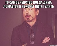 то самое чувство когда Дима ломается и не хочет идти гулять 