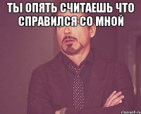 Ты опять считаешь что справился со мной 