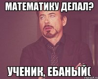 Математику делал? Ученик, ебаный(