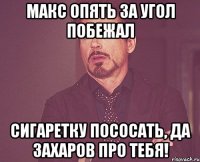 Макс опять за угол побежал Сигаретку пососать, да Захаров про тебя!