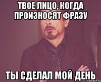 Твое лицо, когда произносят фразу Ты сделал мой день