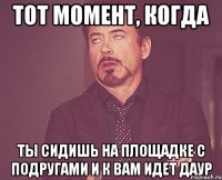 Тот момент, когда Ты сидишь на площадке с подругами и к вам идет Даур