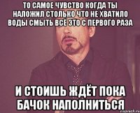 То самое чувство когда ты наложил столько что не хватило воды смыть всё это с первого раза и стоишь ждёт пока бачок наполниться