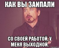 Как вы заипали со своей работой, у меня выходной.