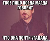 Твоё лицо когда магда говорит что она почти угадала