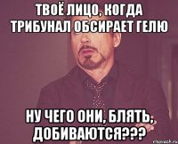 Твоё лицо, когда Трибунал обсирает Гелю Ну чего они, блять, добиваются???