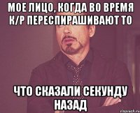 Мое лицо, когда во время к/р переспирашивают то Что сказали секунду назад