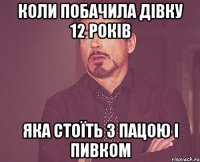 Коли побачила дівку 12 років яка стоїть з пацою і пивком