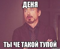 Деня ты че такой тупой
