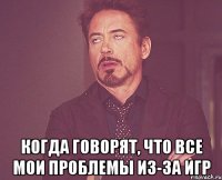  когда говорят, что все мои проблемы из-за игр