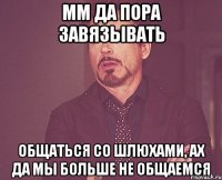 мм да пора завязывать общаться со шлюхами, ах да мы больше не общаемся