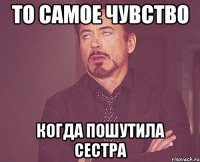 то самое чувство когда пошутила сестра