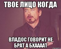 Твое лицо когда Владос говорит не Брат а Бхаааат