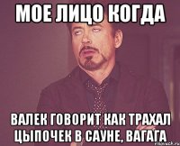 Мое лицо когда Валек говорит как трахал цыпочек в сауне, вагага