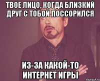 Твое лицо, когда близкий друг с тобой поссорился из-за какой-то интернет игры