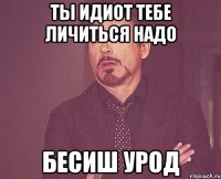 ТЫ ИДИОТ ТЕБЕ ЛИЧИТЬСЯ НАДО БЕСИШ УРОД