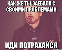 как же ты заебала с своими проблемами иди потрахайся