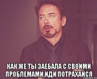  как же ты заебала с своими проблемами,иди потрахайся