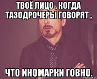 Твоё лицо , когда тазодрочеры говорят , Что иномарки говно.
