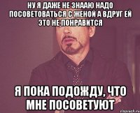 Ну я даже не знааю надо посоветоваться с женой а вдруг ей это не понравится я пока подожду, что мне посоветуют