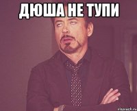 Дюша не тупи 