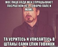 МОЕ ЛИЦО КОДА МЕН СПРАШЫВАЮТ ПОСРАЛ ИЛИ НЕТ . ГОВОРЮ ПАПЕ И МАМЕ. ТА УСРИТЕСЬ И УПИСАЙТЕСЬ В ШТАНЫ САМИ ЕЛКИ ГОВНИКИ