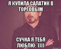 я купила салатик в торговым сучка я тебя люблю:*))))