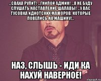 ...Сваха рулит! ...Гнилой админ! ...Я не буду слушать наставление шалавы! ...У вас тусовка идиотских мажоров, которые повелись на машину!... Наз, слышь - ИДИ КА НАХУЙ НАВЕРНОЕ!